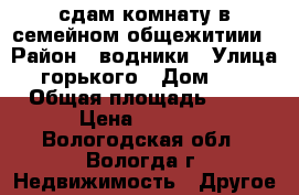 сдам комнату в семейном общежитиии › Район ­ водники › Улица ­ горького › Дом ­ 95 › Общая площадь ­ 18 › Цена ­ 6 000 - Вологодская обл., Вологда г. Недвижимость » Другое   